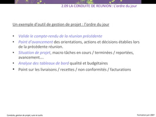 Un exemple d’outil de gestion de projet : l’ordre du jour Valide le compte-rendu de la réunion précédente Point d’avancement   des orientations, actions et décisions établies lors de la précédente réunion. Situation de projet , macro tâches en cours / terminées / reportées, avancement…. Analyse des tableaux de bord   qualité et budgétaires Point sur les livraisons / recettes / non conformités / facturations   2.09 LA CONDUITE DE REUNION : L’ordre du jour 