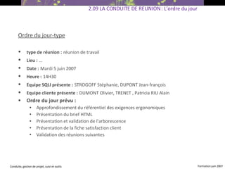 Ordre du jour-type type de réunion :   réunion de travail Lieu :   … Date :   Mardi 5 juin 2007 Heure :   14H30  Equipe SQLI présente :   STROGOFF Stéphanie, DUPONT Jean-françois Equipe cliente présente :   DUMONT Olivier, TRENET , Patricia RIU Alain   Ordre du jour prévu : Approfondissement du référentiel des exigences ergonomiques Présentation du brief HTML Présentation et validation de l'arborescence Présentation de la fiche satisfaction client Validation des réunions suivantes 2.09 LA CONDUITE DE REUNION : L’ordre du jour 