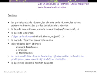 Contenu les participants à la réunion, les absents de la réunion, les autres personnes intéressées par les décisions de la réunion  le lieu de la réunion ou le mode de réunion ( conference call ,...) ‏ la date de la réunion l'objet de la réunion   (intitulé, thème, objectif, ...) ‏ le nom du rédacteur du compte-rendu pour chaque point abordé :  un résumé des échanges la conclusion les décisions prises les actions décidées lors de la réunion, affectées à l'un ou l'autre des participants, avec un objectif de date de réalisation la date et le lieu de la réunion suivante   2.11 LA CONDUITE DE REUNION :  Savoir rédiger un compte-rendu de réunion 