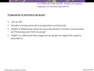 S’approprier le périmètre du projet Lire le CDC Prendre connaissance de la proposition commerciale Etablir le différentiel entre les deux documents, Prendre connaissance de l’historique de l’AVV du projet Etablir un référenciel des exigences du projet en regard des aspects précédents 3.1 CONDUIRE SON EQUIPE : Briefer ses équipes : s'appuyer sur les bons documents 
