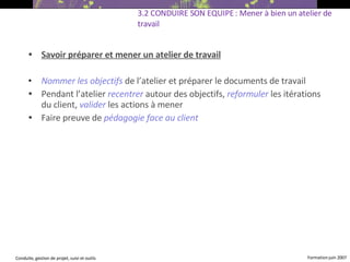 Savoir préparer et mener un atelier de travail Nommer les objectifs   de l’atelier et préparer le documents de travail Pendant l’atelier  recentrer   autour des objectifs,  reformuler   les itérations du client,  valider  les actions à mener Faire preuve de  pédagogie face au client  3.2 CONDUIRE SON EQUIPE : Mener à bien un atelier de travail   