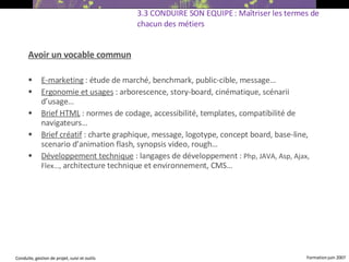Avoir un vocable commun E-marketing  : étude de marché, benchmark, public-cible, message… Ergonomie et usages  : arborescence, story-board, cinématique, scénarii d’usage…  Brief HTML  : normes de codage, accessibilité, templates, compatibilité de navigateurs… Brief créatif  : charte graphique, message, logotype,  concept board, base-line, scenario d’animation flash, synopsis video, rough… Développement technique  : langages de développement :  Php, JAVA, Asp, Ajax, Flex…,  architecture technique et environnement, CMS…  3.3 CONDUIRE SON EQUIPE : Maîtriser les termes de chacun des métiers   
