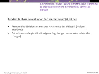 Pendant la phase de réalisation l’art du chef de projet est de : Prendre des décisions et mesures => atteinte des objectifs (malgré imprévus) ‏ Gérer la nouvelle planification (planning, budget, ressources, cahier des charges)  3.4 PILOTER LE PROJET : Suivre et mettre à jour le planning de production : réunions d'avancement, comités de pilotage 