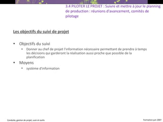 Les objectifs du suivi de projet Objectifs du suivi Donner au chef de projet l'information nécessaire permettant de prendre à temps les décisions qui garderont la réalisation aussi proche que possible de la planification Moyens système d'information   3.4 PILOTER LE PROJET : Suivre et mettre à jour le planning de production : réunions d'avancement, comités de pilotage 