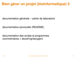 Bien gérer un projet (bioinformatique) 2


documentation générale – cahier de laboratoire


documentation ponctuelle (README)


documentation des scripts et programmes
(commentaires + docstring/doxygen)




PP                     Université Paris Diderot - Paris 7   11
 
