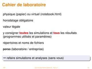 Cahier de laboratoire

physique (papier) ou virtuel (notebook.html)

horodatage obligatoire

valeur légale

y consigner toutes les simulations et tous les résultats
(programmes utilisés et paramètres)

répertoires et noms de ﬁchiers

perso (laboratoire / entreprise)

© refaire simulations et analyses (sans vous)


PP                       Université Paris Diderot - Paris 7   12
 