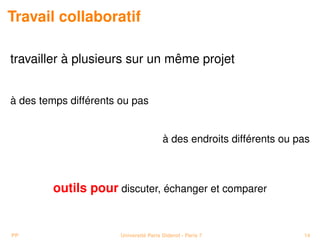 Travail collaboratif

travailler à plusieurs sur un même projet


à des temps différents ou pas


                                        à des endroits différents ou pas



        outils pour discuter, échanger et comparer


PP                     Université Paris Diderot - Paris 7             14
 