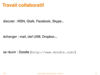 Travail collaboratif


discuter : MSN, Gtalk, Facebook, Skype...



échanger : mail, clef USB, Dropbox...



se réunir : Doodle (http://www.doodle.com/)




PP                     Université Paris Diderot - Paris 7   15
 