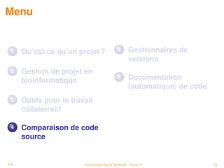 Menu


 1   Qu’est-ce qu’un projet ?              5      Gestionnaires de
                                                  versions
 2   Gestion de projet en
     bioinformatique
                                           6      Documentation
                                                  (automatique) de code
 3   Outils pour le travail
     collaboratif

 4   Comparaison de code
     source


PP                      Université Paris Diderot - Paris 7                18
 