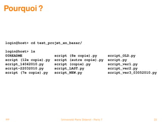 Pourquoi ?



login@host> cd test_projet_en_bazar/

login@host> ls
00README                script (8e copie).py                    script_OLD.py
script (12e copie).py   script (autre copie).py                 script.py
script_14042010.py      script (copie).py                       script_ver1.py
script-22032010.py      script_LAST.py                          script_ver2.py
script (7e copie).py    script_NEW.py                           script_ver3_03052010.py




PP                         Université Paris Diderot - Paris 7                        22
 