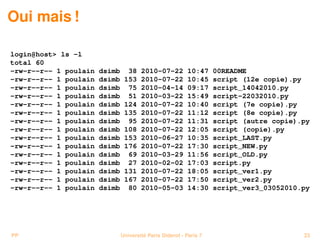 Oui mais !

login@host> ls -l
total 60
-rw-r--r-- 1 poulain   dsimb     38    2010-07-22         10:47     00README
-rw-r--r-- 1 poulain   dsimb    153    2010-07-22         10:45     script (12e copie).py
-rw-r--r-- 1 poulain   dsimb     75    2010-04-14         09:17     script_14042010.py
-rw-r--r-- 1 poulain   dsimb     51    2010-03-22         15:49     script-22032010.py
-rw-r--r-- 1 poulain   dsimb    124    2010-07-22         10:40     script (7e copie).py
-rw-r--r-- 1 poulain   dsimb    135    2010-07-22         11:12     script (8e copie).py
-rw-r--r-- 1 poulain   dsimb     95    2010-07-22         11:31     script (autre copie).py
-rw-r--r-- 1 poulain   dsimb    108    2010-07-22         12:05     script (copie).py
-rw-r--r-- 1 poulain   dsimb    153    2010-06-27         10:35     script_LAST.py
-rw-r--r-- 1 poulain   dsimb    176    2010-07-22         17:30     script_NEW.py
-rw-r--r-- 1 poulain   dsimb     69    2010-03-29         11:56     script_OLD.py
-rw-r--r-- 1 poulain   dsimb     27    2010-02-02         17:03     script.py
-rw-r--r-- 1 poulain   dsimb    131    2010-07-22         18:05     script_ver1.py
-rw-r--r-- 1 poulain   dsimb    167    2010-07-22         17:50     script_ver2.py
-rw-r--r-- 1 poulain   dsimb     80    2010-05-03         14:30     script_ver3_03052010.py




PP                             Université Paris Diderot - Paris 7                        23
 