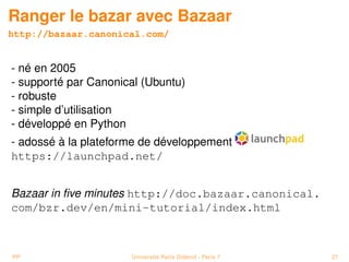 Ranger le bazar avec Bazaar
http://bazaar.canonical.com/


- né en 2005
- supporté par Canonical (Ubuntu)
- robuste
- simple d’utilisation
- développé en Python
- adossé à la plateforme de développement
https://launchpad.net/


Bazaar in ﬁve minutes http://doc.bazaar.canonical.
com/bzr.dev/en/mini-tutorial/index.html



PP                    Université Paris Diderot - Paris 7   27
 
