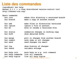Liste des commandes
login@host> bzr help
Bazaar 2.1.1 -- a free distributed version-control tool
http://bazaar-vcs.org/

Basic commands:
  bzr init               makes this directory a versioned branch
  bzr branch             make a copy of another branch

     bzr add             make files or directories versioned
     bzr ignore          ignore a file or pattern
     bzr mv              move or rename a versioned file

     bzr status          summarize changes in working copy
     bzr diff            show detailed diffs

     bzr merge           pull in changes from another branch
     bzr commit          save some or all changes
     bzr send            send changes via email

     bzr log             show history of changes
     bzr check           validate storage

     bzr help init       more help on e.g. init command
     bzr help commands   list all commands
     bzr help topics     list all help topics
PP                            Université Paris Diderot - Paris 7   29
 