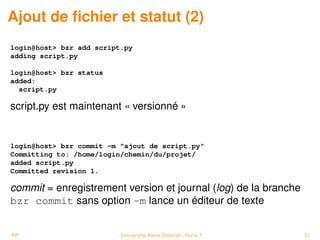 Ajout de ﬁchier et statut (2)
login@host> bzr add script.py
adding script.py

login@host> bzr status
added:
  script.py

script.py est maintenant « versionné »


login@host> bzr commit -m "ajout de script.py"
Committing to: /home/login/chemin/du/projet/
added script.py
Committed revision 1.

commit = enregistrement version et journal (log) de la branche
bzr commit sans option -m lance un éditeur de texte


PP                        Université Paris Diderot - Paris 7     31
 