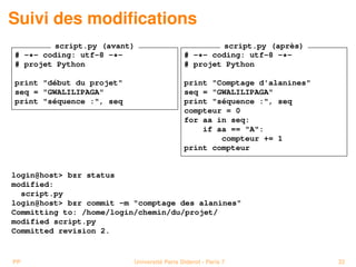 Suivi des modiﬁcations
         script.py (avant)                           script.py (après)
# -*- coding: utf-8 -*-                     # -*- coding: utf-8 -*-
# projet Python                             # projet Python

print "début du projet"                     print "Comptage d'alanines"
seq = "GWALILIPAGA"                         seq = "GWALILIPAGA"
print "séquence :", seq                     print "séquence :", seq
                                            compteur = 0
                                            for aa in seq:
                                                if aa == "A":
                                                    compteur += 1
                                            print compteur


login@host> bzr status
modified:
  script.py
login@host> bzr commit -m "comptage des alanines"
Committing to: /home/login/chemin/du/projet/
modified script.py
Committed revision 2.


PP                        Université Paris Diderot - Paris 7              32
 