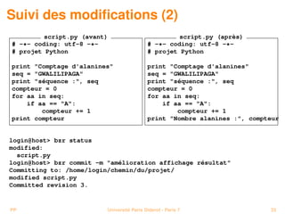 Suivi des modiﬁcations (2)
         script.py (avant)                           script.py (après)
# -*- coding: utf-8 -*-                     # -*- coding: utf-8 -*-
# projet Python                             # projet Python

print "Comptage d'alanines"                 print "Comptage d'alanines"
seq = "GWALILIPAGA"                         seq = "GWALILIPAGA"
print "séquence :", seq                     print "séquence :", seq
compteur = 0                                compteur = 0
for aa in seq:                              for aa in seq:
    if aa == "A":                               if aa == "A":
        compteur += 1                               compteur += 1
print compteur                              print "Nombre alanines :", compteur


login@host> bzr status
modified:
  script.py
login@host> bzr commit -m "amélioration affichage résultat"
Committing to: /home/login/chemin/du/projet/
modified script.py
Committed revision 3.


PP                        Université Paris Diderot - Paris 7                33
 