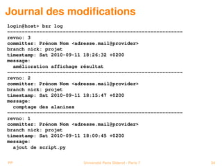 Journal des modiﬁcations
login@host> bzr log
------------------------------------------------------------
revno: 3
committer: Prénom Nom <adresse.mail@provider>
branch nick: projet
timestamp: Sat 2010-09-11 18:26:32 +0200
message:
  amélioration affichage résultat
------------------------------------------------------------
revno: 2
committer: Prénom Nom <adresse.mail@provider>
branch nick: projet
timestamp: Sat 2010-09-11 18:15:47 +0200
message:
  comptage des alanines
------------------------------------------------------------
revno: 1
committer: Prénom Nom <adresse.mail@provider>
branch nick: projet
timestamp: Sat 2010-09-11 18:00:45 +0200
message:
  ajout de script.py


PP                        Université Paris Diderot - Paris 7   34
 