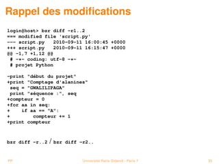 Rappel des modiﬁcations
login@host> bzr diff -r1..2
=== modified file 'script.py'
--- script.py    2010-09-11 16:00:45 +0000
+++ script.py    2010-09-11 16:15:47 +0000
@@ -1,7 +1,12 @@
 # -*- coding: utf-8 -*-
 # projet Python

-print "début du projet"
+print "Comptage d'alanines"
 seq = "GWALILIPAGA"
 print "séquence :", seq
+compteur = 0
+for aa in seq:
+    if aa == "A":
+        compteur += 1
+print compteur



bzr diff -r..2   / bzr   diff -r2..


PP                             Université Paris Diderot - Paris 7   35
 