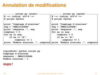 Annulation de modiﬁcations
         script.py (avant)                           script.py (après)
# -*- coding: utf-8 -*-                     # -*- coding: utf-8 -*-
# projet Python                             # projet Python

print "Comptage d'alanines"                 print "Comptage d'alanines"
seq = "GWALILIPAGA"                         seq = "GWALILIPAGA"
print "séquence :", seq                     print "séquence :", seq
compteur = 0                                for aa in seq:
for aa in seq:                                  compteur = 0
    if aa == "A":                               if aa == "A":
        compteur += 1                               compteur += 1
print "Nombre alanines :", compteur         print "Nombre alanines :", compteur


login@host> python script.py
Comptage d'alanines
séquence : GWALILIPAGA
Nombre alanines : 1

oups !

PP                        Université Paris Diderot - Paris 7                37
 