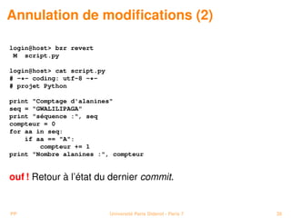 Annulation de modiﬁcations (2)

login@host> bzr revert
 M script.py

login@host> cat script.py
# -*- coding: utf-8 -*-
# projet Python

print "Comptage d'alanines"
seq = "GWALILIPAGA"
print "séquence :", seq
compteur = 0
for aa in seq:
    if aa == "A":
        compteur += 1
print "Nombre alanines :", compteur


ouf ! Retour à l’état du dernier commit.


PP                          Université Paris Diderot - Paris 7   38
 