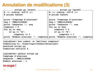 Annulation de modiﬁcations (3)
         script.py (avant)                           script.py (après)
# -*- coding: utf-8 -*-                     # -*- coding: utf-8 -*-
# projet Python                             # projet Python

print "Comptage d'alanines"                 print "Comptage d'alanines"
seq = "GWALILIPAGA"                         seq = "GWALILIPAGA"
print "séquence :", seq                     print "séquence :", seq
compteur = 0                                for aa in seq:
for aa in seq:                                  compteur = 0
    if aa == "A":                               if aa == "A":
        compteur += 1                               compteur = 1
print "Nombre alanines :", compteur         print "Nombre alanines :", compteur

login@host> bzr commit -m "meilleur compteur"
Committing to: /home/login/chemin/du/projet/
modified script.py
Committed revision 4.

login@host> python script.py
Comptage d'alanines
séquence : GWALILIPAGA
Nombre alanines : 1

re-oups !
PP                        Université Paris Diderot - Paris 7                39
 