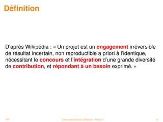 Déﬁnition



D’après Wikipédia : « Un projet est un engagement irréversible
de résultat incertain, non reproductible a priori à l’identique,
nécessitant le concours et l’intégration d’une grande diversité
de contribution, et répondant à un besoin exprimé. »




PP                      Université Paris Diderot - Paris 7         4
 