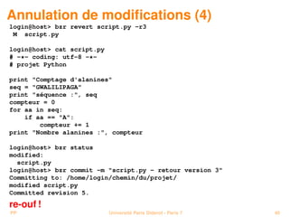 Annulation de modiﬁcations (4)
login@host> bzr revert script.py -r3
 M script.py

login@host> cat script.py
# -*- coding: utf-8 -*-
# projet Python

print "Comptage d'alanines"
seq = "GWALILIPAGA"
print "séquence :", seq
compteur = 0
for aa in seq:
    if aa == "A":
        compteur += 1
print "Nombre alanines :", compteur

login@host> bzr status
modified:
  script.py
login@host> bzr commit -m "script.py - retour version 3"
Committing to: /home/login/chemin/du/projet/
modified script.py
Committed revision 5.
re-ouf !
PP                          Université Paris Diderot - Paris 7   40
 