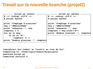 Travail sur la nouvelle branche (projet2)
         script.py (avant)                           script.py (après)
# -*- coding: utf-8 -*-                     # -*- coding: utf-8 -*-
# projet Python                             # projet Python

print "Comptage d'alanines"                 print "Comptage d'alanines"
seq = "GWALILIPAGA"                         seq = "GWALILIPAGA"
print "séquence :", seq                     print "séquence :", seq
compteur = 0                                compteur = seq.count("A")
for aa in seq:                              print "Nombre alanines :", compteur
    if aa == "A":
        compteur += 1
print "Nombre alanines :", compteur



login@host> bzr commit -m "count() au lieu de for"
Committing to: /home/login/chemin/du/projet2/
modified script.py
Committed revision 6.




PP                        Université Paris Diderot - Paris 7                43
 