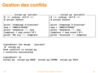 Gestion des conﬂits
        script.py (projet)                           script.py (projet2)
# -*- coding: utf-8 -*-                      # -*- coding: utf-8 -*-
# projet Python                              # projet Python

print "Comptage d'alanines"                  print "Comptage d'alanines"
seq = "GWALILIPAGA"                          seq = "GWALILIPAGA"
print "séquence :", seq                      print "séquence :", seq
compteur = seq.count("A")                    compteur = seq.count("A")
print "Nb ala :", compteur                   print "alanines :", compteur



login@host> bzr merge ../projet2
 M script.py
Text conflict in script.py
1 conflicts encountered.

login@host> ls
script.py script.py.BASE     script.py.OTHER              script.py.THIS




PP                         Université Paris Diderot - Paris 7               46
 