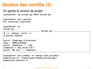 Gestion des conﬂits (3)
On garde la version de projet :
login@host> cp script.py.THIS script.py

login@host> bzr resolve
All conflicts resolved.

login@host> ls
script.py
                                  script.py
# -*- coding: utf-8 -*-
# projet Python

print "Comptage d'alanines"
seq = "GWALILIPAGA"
print "séquence :", seq
compteur = seq.count("A")
print "Nb ala :", compteur

login@host> bzr commit -m "merge with projet2"
Committing to: /home/login/chemin/du/projet/
Committed revision 8.


PP                        Université Paris Diderot - Paris 7   48
 