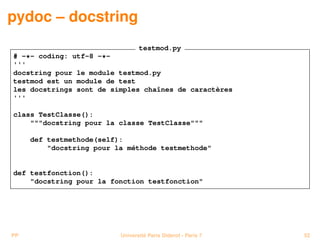 pydoc – docstring
                              testmod.py
# -*- coding: utf-8 -*-
'''
docstring pour le module testmod.py
testmod est un module de test
les docstrings sont de simples chaînes de caractères
'''

class TestClasse():
    """docstring pour la classe TestClasse"""

     def testmethode(self):
         "docstring pour la méthode testmethode"


def testfonction():
    "docstring pour la fonction testfonction"




PP                        Université Paris Diderot - Paris 7   52
 