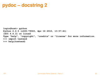 pydoc – docstring 2



login@host> python
Python 2.6.5 (r265:79063, Apr 16 2010, 13:57:41)
[GCC 4.4.3] on linux2
Type "help", "copyright", "credits" or "license" for more information.
>>> import testmod
>>> help(testmod)




PP                        Université Paris Diderot - Paris 7         53
 