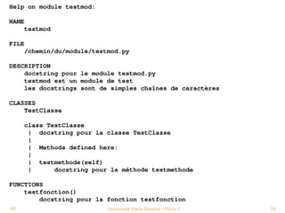 Help on module testmod:

NAME
       testmod

FILE
       /chemin/du/module/testmod.py

DESCRIPTION
    docstring pour le module testmod.py
    testmod est un module de test
    les docstrings sont de simples chaînes de caractères

CLASSES
    TestClasse

       class TestClasse
        | docstring pour la classe TestClasse
        |
        | Methods defined here:
        |
        | testmethode(self)
        |      docstring pour la méthode testmethode

FUNCTIONS
    testfonction()
        docstring pour la fonction testfonction
PP                           Université Paris Diderot - Paris 7   54
 