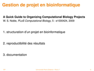 Gestion de projet en bioinformatique

A Quick Guide to Organizing Computational Biology Projects
W. S. Noble, PLoS Computational Biology, 5 : e1000424, 2009



1. structuration d’un projet en bioinformatique


2. reproductibilité des résultats


3. documentation



PP                         Université Paris Diderot - Paris 7   8
 