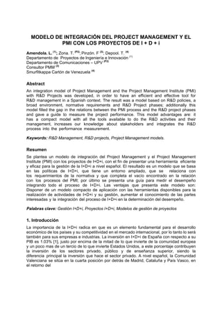 MODELO DE INTEGRACIÓN DEL PROJECT MANAGEMENT Y EL
PMI CON LOS PROYECTOS DE I + D + i
Amendola. L. (1)
; Zona. T. (P2)
; Pinzón. F (3)
; Depool. T. (4)
Departamento de Proyectos de Ingeniería e Innovación (1)
Departamento de Comunicaciones – UPV (P2)
Consultor PMM (3)
Smurfitkappa Cartón de Venezuela (4)
Abstract
An integration model of Project Management and the Project Management Institute (PMI)
with R&D Projects was developed, in order to have an efficient and effective tool for
R&D management in a Spanish context. The result was a model based on R&D policies, a
broad environment, normative requirements and R&D Project phases; additionally this
model filled the gap in the relations between the PMI process and the R&D project phases
and gave a guide to measure the project performance. This model advantages are: it
has a compact model with all the tools available to do the R&D activities and their
management, increases our knowledge about stakeholders and integrates the R&D
process into the performance measurement.
Keywords: R&D Management, R&D projects, Project Management models.
Resumen
Se plantea un modelo de integración del Project Management y el Project Management
Institute (PMI) con los proyectos de I+D+i, con el fin de presentar una herramienta eficiente
y eficaz para la gestión de la I+D+i a nivel español. El resultado es un modelo que se basa
en las políticas de I+D+i, que tiene un entorno ampliado, que se relaciona con
los requerimientos de la normativa y que completa el vacío encontrado en la relación
con los procesos del PMI; por último se presenta una guía para medir el desempeño
integrando todo el proceso de I+D+i. Las ventajas que presenta este modelo son:
Disponer de un modelo compacto de aplicación con las herramientas disponibles para la
realización de actividades de I+D+i y su gestión, aumentar el conocimiento de las partes
interesadas y la integración del proceso de I+D+i en la determinación del desempeño.
Palabras clave: Gestión I+D+i, Proyectos I+D+i, Modelos de gestión de proyectos
1. Introducción
La importancia de la I+D+i radica en que es un elemento fundamental para el desarrollo
económico de los países y su competitividad en el mercado internacional, por lo tanto lo será
también para sus empresas e industrias. La inversión en I+D+i de España con respecto a su
PIB es 1.03% [1], justo por encima de la mitad de lo que invierte de la comunidad europea
y un poco mas de un tercio de lo que invierte Estados Unidos, a este porcentaje contribuyen
la inversión de los sectores privado, público y de enseñanza superior, siendo la
diferencia principal la inversión que hace el sector privado. A nivel español, la Comunidad
Valenciana se sitúa en la cuarta posición por detrás de Madrid, Cataluña y País Vasco, en
el retorno del
 