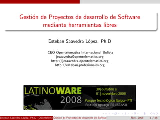 Gesti´n de Proyectos de desarrollo de Software
                    o
                        mediante herramientas libres

                                       Esteban Saavedra L´pez. Ph.D
                                                         o

                                      CEO Opentelematics Internacional Bolivia
                                          jesaavedra@opentelematics.org
                                       http://jesaavedra.opentelematics.org
                                         http://esteban.profesionales.org




Esteban Saavedra L´pez. Ph.D (Opentelematics) on de Proyectos de desarrollo de Software mediante herramientas libres
                  o                     Gesti´                                                           Nov. 2008     1 / 56
 