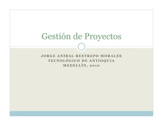Gestión de Proyectos

JORGE ANÍBAL RESTREPO MORALES
  TECNOLÓGICO DE ANTIOQUIA
        MEDELLÍN, 2010
 