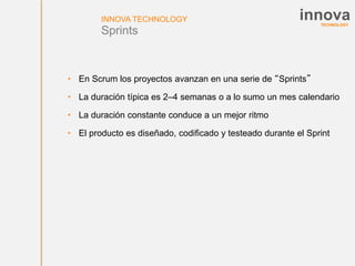 TECHNOLOGY
innovaINNOVA TECHNOLOGY
Sprints
• En Scrum los proyectos avanzan en una serie de “Sprints”
• La duración típica es 2–4 semanas o a lo sumo un mes calendario
• La duración constante conduce a un mejor ritmo
• El producto es diseñado, codificado y testeado durante el Sprint
 