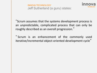 TECHNOLOGY
innovaINNOVA TECHNOLOGY
Jeff Sutherland (a guru) states:
“Scrum assumes that the systems development process is
an unpredictable, complicated process that can only be
roughly described as an overall progression.”
“ Scrum is an enhancement of the commonly used
iterative/incremental object-oriented development cycle”
 