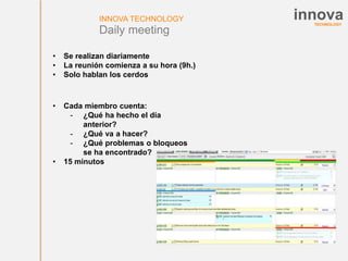 TECHNOLOGY
innovaINNOVA TECHNOLOGY
Daily meeting
• Cada miembro cuenta:
- ¿Qué ha hecho el día
anterior?
- ¿Qué va a hacer?
- ¿Qué problemas o bloqueos
se ha encontrado?
• 15 minutos
• Se realizan diariamente
• La reunión comienza a su hora (9h.)
• Solo hablan los cerdos
 