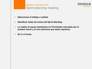 TECHNOLOGY
innovaINNOVA TECHNOLOGY
Sprint planning meeting
• Seleccionar el trabajo a realizar
• Identificar todas las tareas del Sprint Backlog
• Lo realiza el equipo basándose en Prioridades marcadas por el
product owner y en los esfuerzos que estas requieren.
• De 2 a 4 horas
 