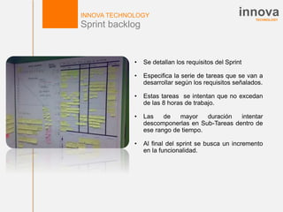 TECHNOLOGY
innovaINNOVA TECHNOLOGY
Sprint backlog
• Se detallan los requisitos del Sprint
• Especifica la serie de tareas que se van a
desarrollar según los requisitos señalados.
• Estas tareas se intentan que no excedan
de las 8 horas de trabajo.
• Las de mayor duración intentar
descomponerlas en Sub-Tareas dentro de
ese rango de tiempo.
• Al final del sprint se busca un incremento
en la funcionalidad.
 