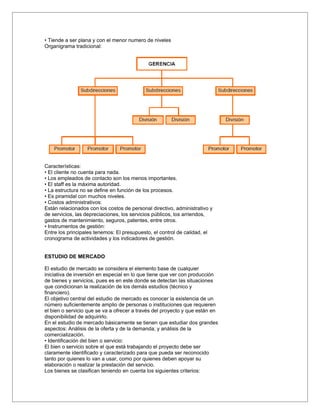 • Tiende a ser plana y con el menor numero de niveles
Organigrama tradicional:




Características:
• El cliente no cuenta para nada.
• Los empleados de contacto son los menos importantes.
• El staff es la máxima autoridad.
• La estructura no se define en función de los procesos.
• Es piramidal con muchos niveles.
• Costos administrativos:
Están relacionados con los costos de personal directivo, administrativo y
de servicios, las depreciaciones, los servicios públicos, los arriendos,
gastos de mantenimiento, seguros, patentes, entre otros.
• Instrumentos de gestión:
Entre los principales tenemos: El presupuesto, el control de calidad, el
cronograma de actividades y los indicadores de gestión.


ESTUDIO DE MERCADO

El estudio de mercado se considera el elemento base de cualquier
iniciativa de inversión en especial en lo que tiene que ver con producción
de bienes y servicios, pues es en este donde se detectan las situaciones
que condicionan la realización de los demás estudios (técnico y
financiero).
El objetivo central del estudio de mercado es conocer la existencia de un
número suficientemente amplio de personas o instituciones que requieren
el bien o servicio que se va a ofrecer a través del proyecto y que están en
disponibilidad de adquirirlo.
En el estudio de mercado básicamente se tienen que estudiar dos grandes
aspectos: Análisis de la oferta y de la demanda; y análisis de la
comercialización.
• Identificación del bien o servicio:
El bien o servicio sobre el que está trabajando el proyecto debe ser
claramente identificado y caracterizado para que pueda ser reconocido
tanto por quienes lo van a usar, como por quienes deben apoyar su
elaboración o realizar la prestación del servicio.
Los bienes se clasifican teniendo en cuenta los siguientes criterios:
 