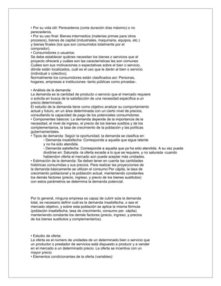 • Por su vida útil: Perecederos (corta duración días máximo) o no
perecederos.
• Por su uso final: Bienes intermedios (materias primas para otros
procesos), bienes de capital (industriales, maquinaria, equipos, etc.)
y bienes finales (los que son consumidos totalmente por el
comprador).
• Consumidores o usuarios:
Se debe establecer quiénes necesitan los bienes o servicios que el
proyecto ofrecerá y cuáles son las características les son comunes:
Cuáles son sus motivaciones o expectativas sobre el bien o servicio,
dónde están localizados, cuál es el uso que le darán al bien o servicio
(individual o colectivo).
Normalmente los consumidores están clasificados así: Personas,
hogares, empresas e instituciones -tanto públicas como privadas-.

• Análisis de la demanda:
La demanda es la cantidad de producto o servicio que el mercado requiere
o solicita en busca de la satisfacción de una necesidad especifica a un
precio determinado.
El estudio de la demanda tiene como objetivo analizar su comportamiento
actual y futuro, en un área determinada con un cierto nivel de precios,
consultando la capacidad de pago de los potenciales consumidores.
• Componentes básicos: La demanda depende de la importancia de la
necesidad, el nivel de ingreso, el precio de los bienes sustitos y de los
complementarios, la tasa de crecimiento de la población y las políticas
gubernamentales.
• Tipos de demanda: Según la oportunidad, la demanda se clasifica en:
         - Demanda insatisfecha: Corresponde a aquella que sigue latente
         y no ha sido atendida.
         - Demanda satisfecha: Corresponde a aquella que ya ha sido atendida. A su vez puede
         dividirse en: Saturada -la oferta excede a lo que se requiere, y no saturada -cuando
         habiendon oferta el mercado aún puede aceptar más unidades.
• Estimación de la demanda: Se deben tener en cuenta las cantidades
históricas consumidas y sus precios. Para realizar las proyecciones de
la demanda básicamente se utilizan el consumo Per cápita, la tasa de
crecimiento poblacional y la población actual, manteniendo constantes
los demás factores (precio, ingreso, y precio de los bienes sustitutos)
con estos parámetros se determina la demanda potencial.



Por lo general, ninguna empresa es capaz de cubrir sola la demanda
total, es necesario definir cuál es la demanda insatisfecha, o sea el
mercado objetivo, y sobre esta población se aplica la misma fórmula
(población insatisfecha, tasa de crecimiento, consumo per. cápita)
manteniendo constante los demás factores (precio, ingreso, y precios
de los bienes sustitutos y complementarios).



• Estudio de oferta:
La oferta es el número de unidades de un determinado bien o servicio que
un productor o prestador de servicios está dispuesto a producir y a vender
en el mercado a un determinado precio. La oferta se incentiva con un
mayor precio
• Elementos condicionantes de la oferta (variables):
 