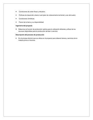    Condiciones de orden fiscal y tributario.

   Políticas de desarrollo urbano rural (plan de ordenamiento territorial y uso del suelo).

   Condiciones climáticas.

   Precio de la tierra y su disponibilidad.

Ingeniería del proyecto

   Determina la función de producción optima para la utilización eficiente y eficaz de los
    recursos disponibles para la producción de bien o servicio.

Descripción del proceso de producción

   Es el proceso técnico que se utiliza en el proyecto para obtener bienes y servicios de la
    materia prima e insumos.
 