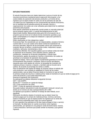 ESTUDIO FINANCIERO

El estudio financiero tiene por objeto determinar cual es el monto de los
recursos económicos necesarios para la ejecución del proyecto, y los
costos totales de operación del proceso productivo y el monto de los
ingresos que se aspira recibir en cada uno de los períodos de vida útil.
Los datos que son registrados en los componentes del estudio financieros,
son el resultado de los estudios previos de mercado, técnico y
organizacional, los cuales van a ser utilizados para determinar la viabilidad
económica del proyecto.
Este estudio solamente se desarrolla cuando existe un mercado potencial
que el proyecto aspira cubrir, y cuando tecnológicamente ha sido
determinado factible. Básicamente éste parte de la formulación de un
proyecto que se inicia con el cálculo de las inversiones queridas y que
están contempladas en la etapa de instalación o ejecución (período 0).
Tipos de inversión
Están clasificadas en tres categorías a saber:
Inversiones fijas: Se caracterizan por ser despreciables, excepto el terreno
cuando éste no va a ser usado como factor central de explotación de
recursos naturales. Algunos de los principales rubros que componen la
inversión fija son el terreno, construcciones civiles, maquinaria, equipo,
mobiliario, vehículos, herramientas y otros.
Inversiones diferidas: Son aquellos gastos que se realizan antes de iniciar
la operación de la empresa, como estudios previos, gastos de
constitución, intereses en el período preoperativo, cuando haya
financiamiento, gastos de puesta en marcha e imprevistos, los cuales se
amortizan en el periodo de operación del proyecto.
Capital de trabajo: Tiene como objetivo fundamental garantizar el normal
funcionamiento del proyecto o empresa. Está en función del efectivo
requerido para cubrir gastos de nomina, la necesidad de inventario de
materias primas e insumos o rotación, y también está en función de la
cartera, de acuerdo al porcentaje de ventas a crédito.
Para la estimación del capital de trabajo se propone utilizar el método del
ciclo productivo, que consiste en establecer el monto de los costos
operacionales, que se deben financiar desde el momento en que se hace
la primera compra de insumos o materia prima, hasta el momento en que se recibe el pago por la
venta del producto y que queda disponible para
financiar el siguiente ciclo productivo.
Su estimación se obtiene utilizando la siguiente formula:
OCT = CO (COPP)
Donde ICT = Inversión en capital de trabajo
CO = Ciclo productivo (en días)
COPP = Costo de operación promedio diario.
Se puede realizar calculando el costo de operación mensual o anual y se
divide por el número de días correspondiente (30 o 365)
Un ejemplo que ayudara a clarificar el manejo de este método, es el
siguiente:
Estimación de efectivo desde el momento que se deben hacer los
primeros pagos por la compra de materias primas, nomina y servicios,
hasta el momento en que se espera recibir los ingresos por la venta del
bien o servicio suficientes para cubrir los nuevos egresos.
El ciclo operativo fue estimado en 90 días hasta entregar el bien o servicio
al mercado. Se debe tener en cuenta si se tienen otros ingresos
permanentes, por ejemplo en una granja la venta de leche diaria, huevos,
u otros productos o servicios que pueda vender la empresa y que genera
ingresos.
 