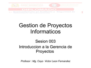 Gestion de Proyectos Informaticos Sesion 003 Introduccion a la Gerencia de Proyectos  Profesor : Mg. Cayo  Victor Leon Fernandez 