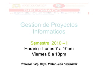 Gestion de Proyectos Informaticos Semestre  2010 – I Horario : Lunes 7 a 10pm Viernes 8 a 10pm Profesor : Mg. Cayo  Victor Leon Fernandez 