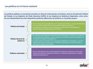 Las políticas públicas se encuentran previstas en diversos instrumentos normativos como la Constitución Política
del Estado, la Ley Orgánica del Poder Ejecutivo (LOPE), la Ley Orgánica de Gobiernos Regionales, entre otros.
De una interpretación de estos dispositivos podemos diferenciar las políticas en 3 grandes grupos:
14
Las políticas en el marco nacional
Políticas de Estado
• Son los lineamientos establecidos en la Constitución Política y el Acuerdo Nacional,
con una visión de largo plazo que trasciende al gobierno de turno.
• Las políticas de Estado se instrumentalizan a través del Plan Estratégico de
Desarrollo Nacional elaborado por el CEPLAN.
Política General de
Gobierno
• Es la política formulada por la Presidencia de la República, conforme a lo prescrito
en la Constitución Política. En ella se expresa la orientación política del gobierno y
se señalan los objetivos del gobierno.
• La política general de gobierno es expuesta y debatida en el Congreso, y una vez
obtenido el voto de confianza (Art. 130 CPP), esta política se instrumentaliza a
través de las políticas nacionales.
Políticas nacionales
• Son la materialización de la política general de gobierno. Requiere una decisión
política que defina los objetivos prioritarios, lineamientos generales y medidas
específicas del gobierno.
 