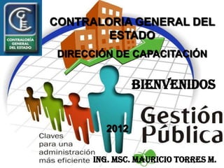CONTRALORIA GENERAL DEL
        ESTADO
 DIRECCIÓN DE CAPACITACIÓN


                BIENVENIDOS


         2012


      Ing. MSc. Mauricio Torres M.
 
